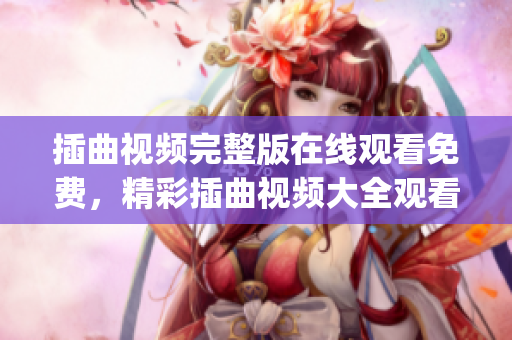 插曲视频完整版在线观看免费，精彩插曲视频大全观看盛宴(1)
