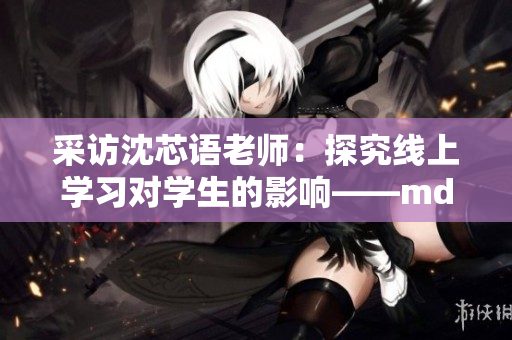 采访沈芯语老师：探究线上学习对学生的影响——md0076