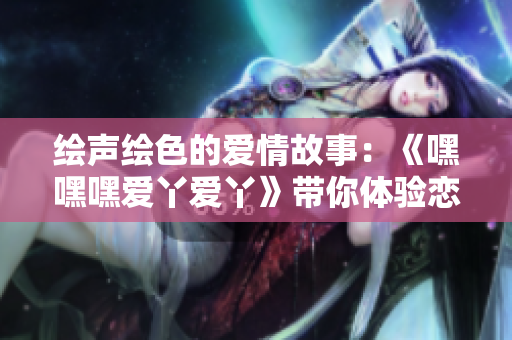 绘声绘色的爱情故事：《嘿嘿嘿爱丫爱丫》带你体验恋爱的甜蜜与坎坷