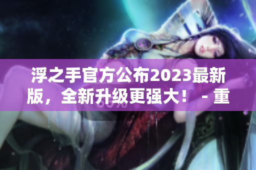 浮之手官方公布2023最新版，全新升级更强大！ - 重拾剪辑激情，开启创作新时代