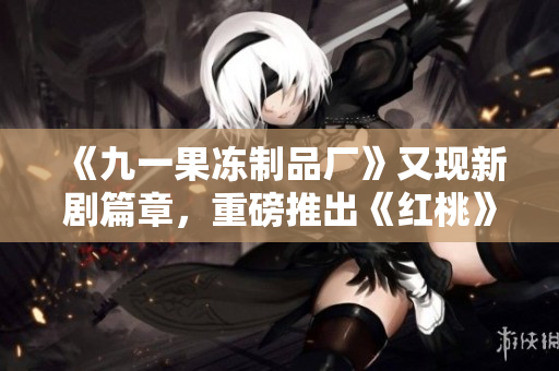 《九一果冻制品厂》又现新剧篇章，重磅推出《红桃》！