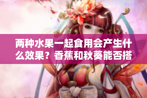 两种水果一起食用会产生什么效果？香蕉和秋葵能否搭配食用？