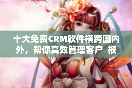 十大免费CRM软件横跨国内外，帮你高效管理客户  报告集锦