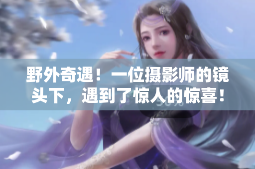野外奇遇！一位摄影师的镜头下，遇到了惊人的惊喜！