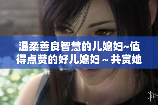 温柔善良智慧的儿媳妇~值得点赞的好儿媳妇～共赏她的美好特质