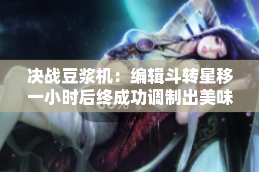 决战豆浆机：编辑斗转星移一小时后终成功调制出美味鲜豆浆！