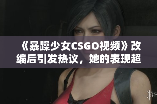 《暴躁少女CSGO视频》改编后引发热议，她的表现超出所有人预期！