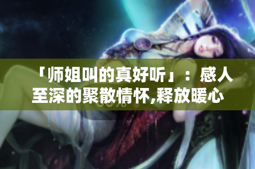 「师姐叫的真好听」：感人至深的聚散情怀,释放暖心甜蜜。