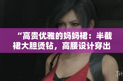 “高贵优雅的妈妈裙：半截裙大胆烫钻，高腰设计穿出你的曼妙身姿！”
