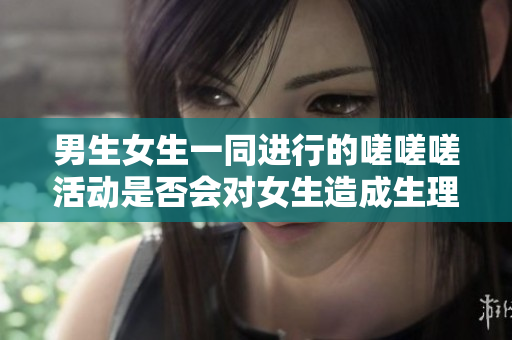 男生女生一同进行的嗟嗟嗟活动是否会对女生造成生理不适？ 