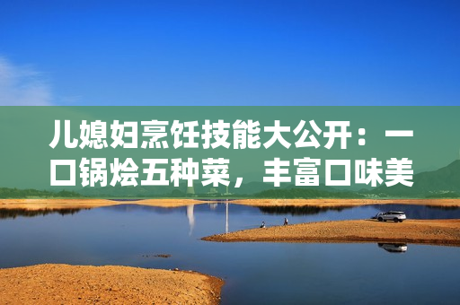 儿媳妇烹饪技能大公开：一口锅烩五种菜，丰富口味美食享不停！