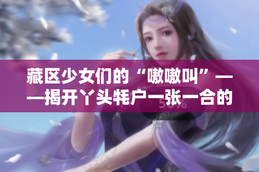 藏区少女们的“嗷嗷叫”——揭开丫头牦户一张一合的神秘面纱