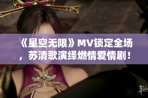 《星空无限》MV锁定全场，苏清歌演绎燃情爱情剧！