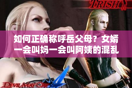 如何正确称呼岳父母？女婿一会叫妈一会叫阿姨的混乱称呼需注意。