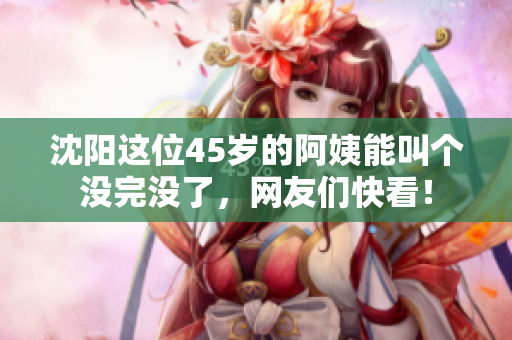 沈阳这位45岁的阿姨能叫个没完没了，网友们快看！