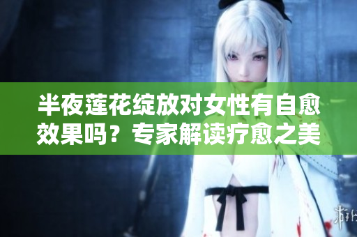 半夜莲花绽放对女性有自愈效果吗？专家解读疗愈之美