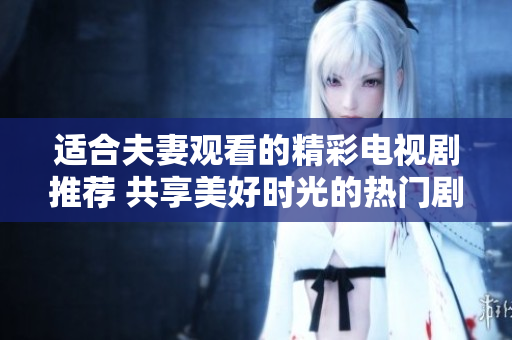 适合夫妻观看的精彩电视剧推荐 共享美好时光的热门剧集