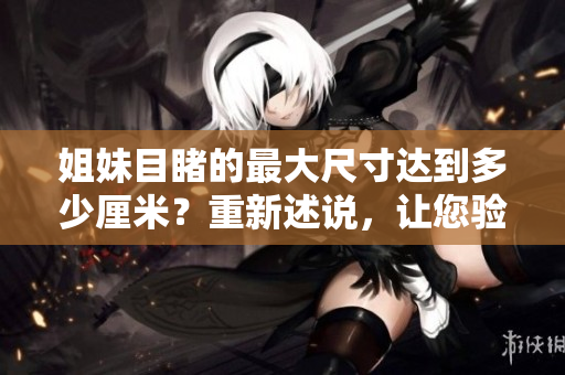 姐妹目睹的最大尺寸达到多少厘米？重新述说，让您验明真相