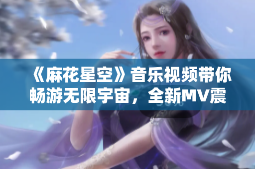 《麻花星空》音乐视频带你畅游无限宇宙，全新MV震撼来袭！