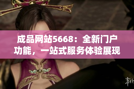 成品网站5668：全新门户功能，一站式服务体验展现(1)