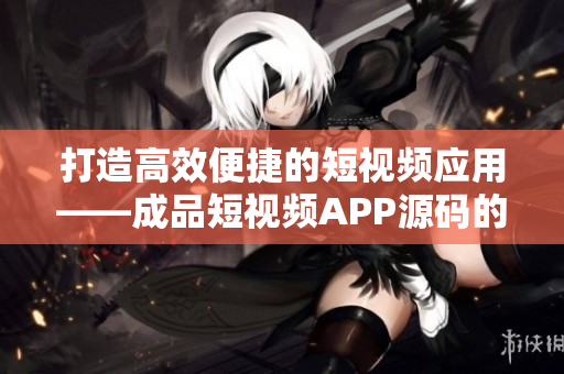 打造高效便捷的短视频应用——成品短视频APP源码的优势