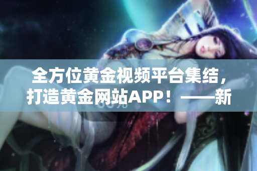 全方位黄金视频平台集结，打造黄金网站APP！——新闻报道