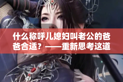 什么称呼儿媳妇叫老公的爸爸合适？——重新思考这道家庭关系难题