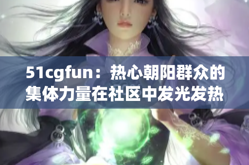 51cgfun：热心朝阳群众的集体力量在社区中发光发热