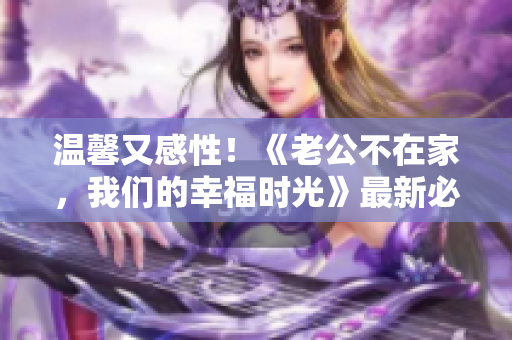温馨又感性！《老公不在家，我们的幸福时光》最新必看电视剧