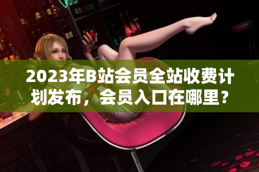 2023年B站会员全站收费计划发布，会员入口在哪里？
