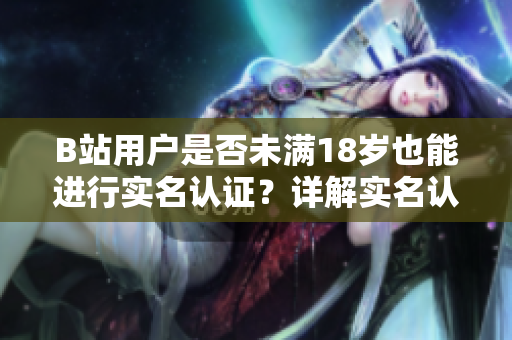 B站用户是否未满18岁也能进行实名认证？详解实名认证流程和注意事项