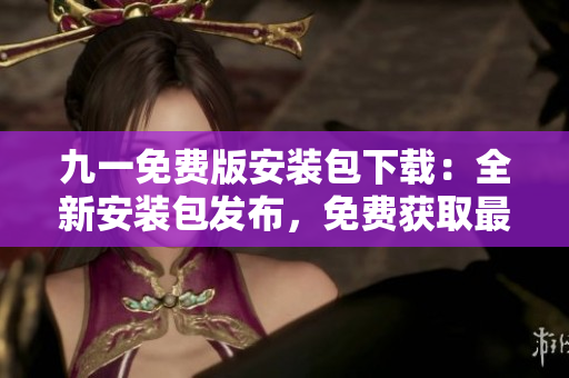 九一免费版安装包下载：全新安装包发布，免费获取最新版本