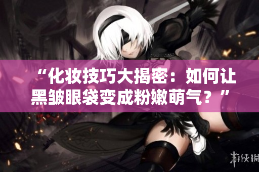 “化妆技巧大揭密：如何让黑皱眼袋变成粉嫩萌气？”