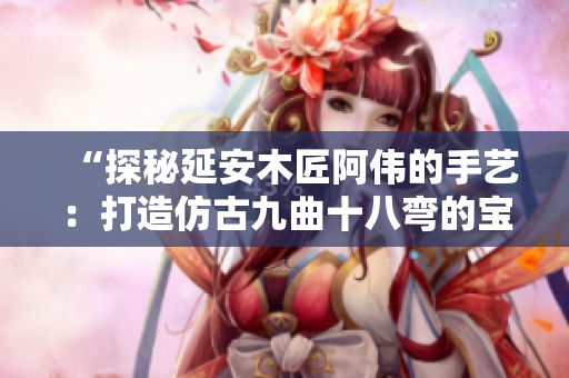 “探秘延安木匠阿伟的手艺：打造仿古九曲十八弯的宝盒”