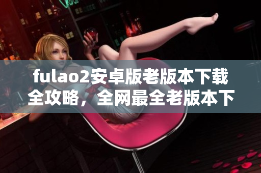 fulao2安卓版老版本下载全攻略，全网最全老版本下载指南