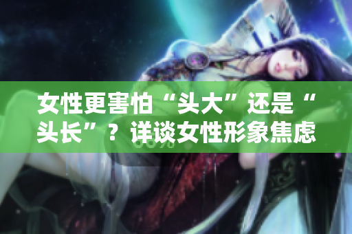 女性更害怕“头大”还是“头长”？详谈女性形象焦虑