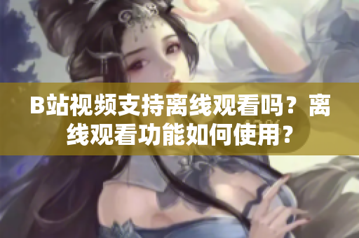 B站视频支持离线观看吗？离线观看功能如何使用？