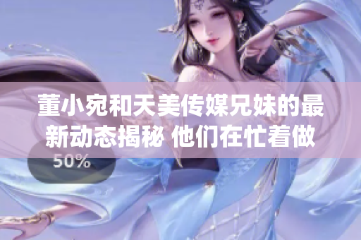 董小宛和天美传媒兄妹的最新动态揭秘 他们在忙着做什么？(1)