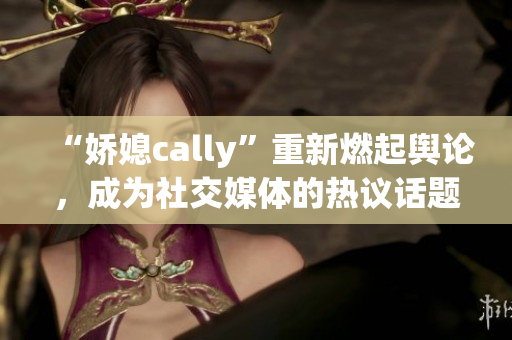 “娇媳cally”重新燃起舆论，成为社交媒体的热议话题