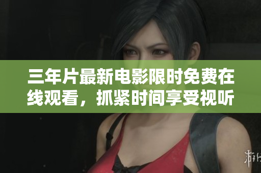 三年片最新电影限时免费在线观看，抓紧时间享受视听盛宴！