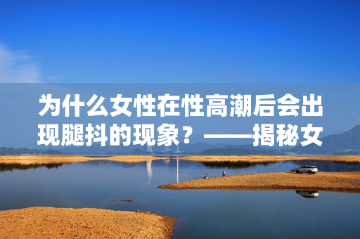 为什么女性在性高潮后会出现腿抖的现象？——揭秘女性生理反应。