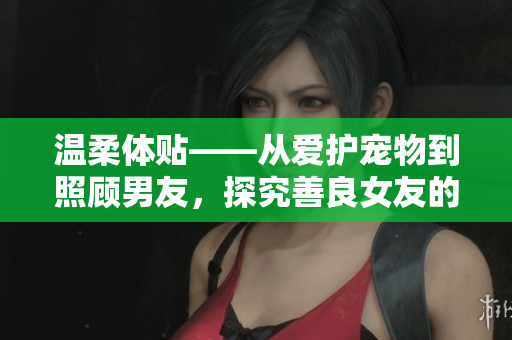 温柔体贴——从爱护宠物到照顾男友，探究善良女友的魅力