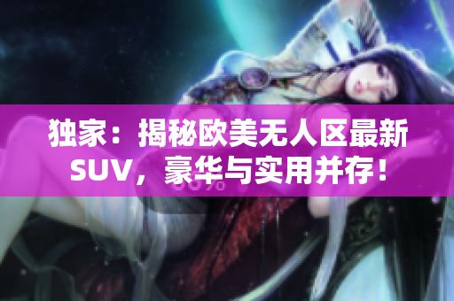 独家：揭秘欧美无人区最新SUV，豪华与实用并存！