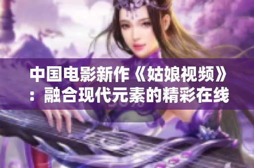 中国电影新作《姑娘视频》：融合现代元素的精彩在线观影体验