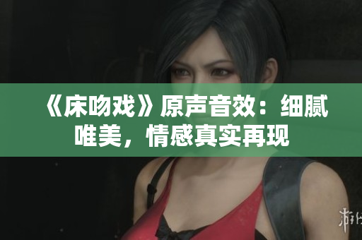 《床吻戏》原声音效：细腻唯美，情感真实再现