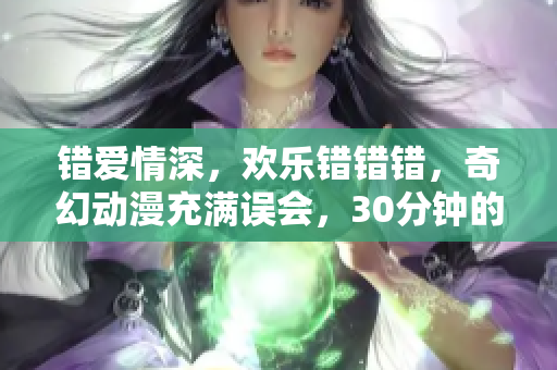 错爱情深，欢乐错错错，奇幻动漫充满误会，30分钟的搞笑电视剧