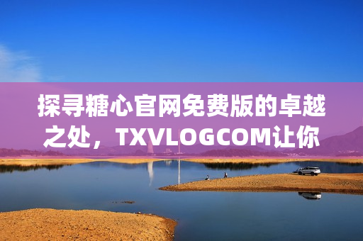 探寻糖心官网免费版的卓越之处，TXVLOGCOM让你大饱眼福！(1)