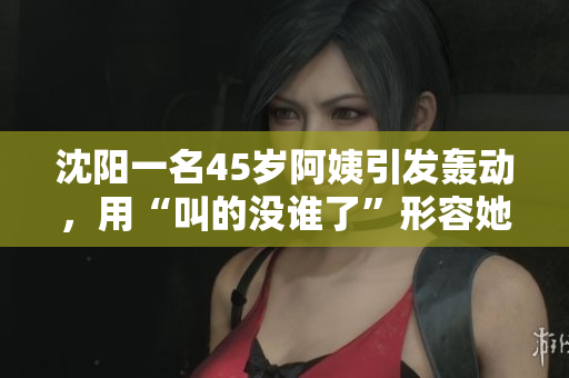 沈阳一名45岁阿姨引发轰动，用“叫的没谁了”形容她的惊人表演，网友热议