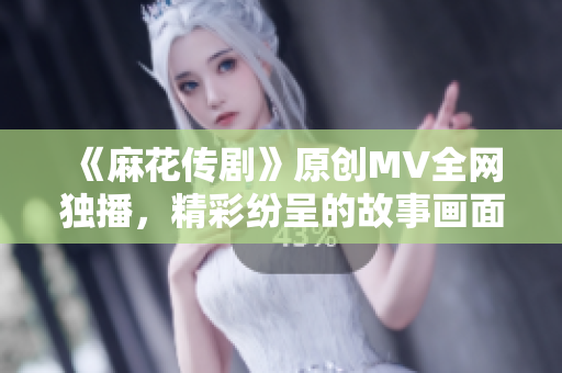 《麻花传剧》原创MV全网独播，精彩纷呈的故事画面让人沉浸其中