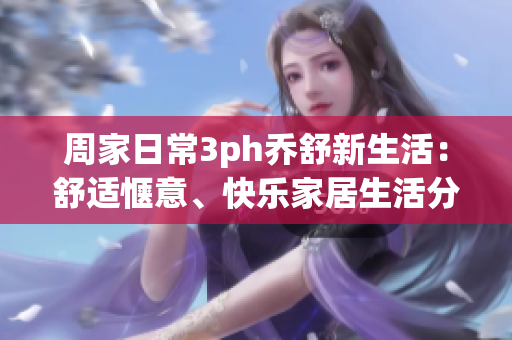 周家日常3ph乔舒新生活：舒适惬意、快乐家居生活分享